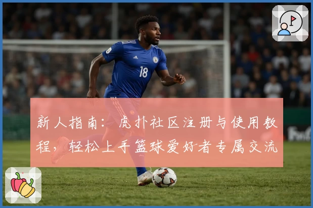 新人指南：虎扑社区注册与使用教程，轻松上手篮球爱好者专属交流平台