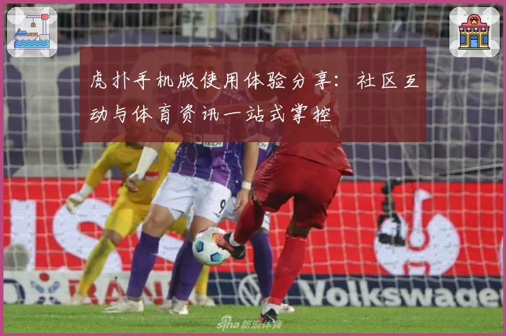 虎扑手机版使用体验分享：社区互动与体育资讯一站式掌控