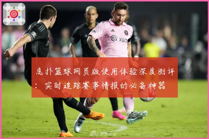 虎扑篮球网页版使用体验深度测评：实时追踪赛事情报的必备神器