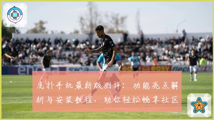 虎扑手机最新版测评：功能亮点解析与安装教程，助你轻松畅享社区互动