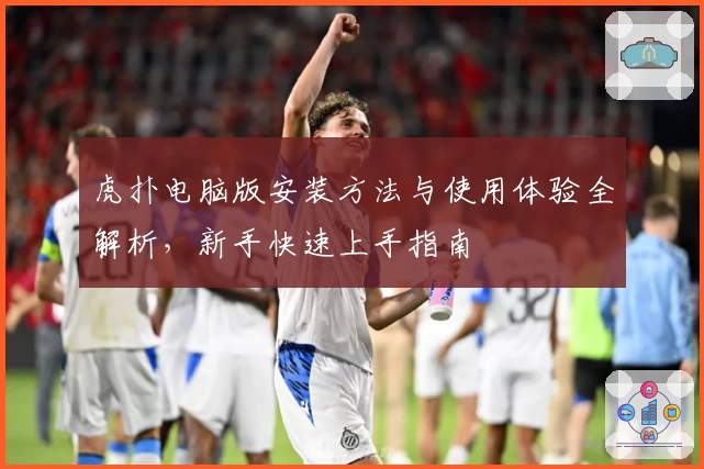 虎扑电脑版安装方法与使用体验全解析，新手快速上手指南