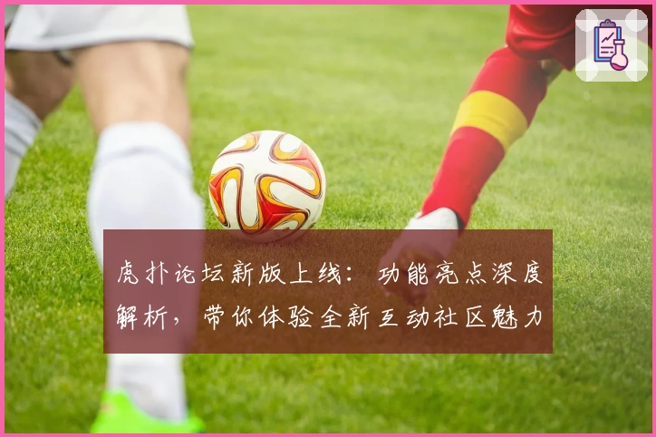 虎扑论坛新版上线:功能亮点深度解析,带你体验全新互动社区魅力