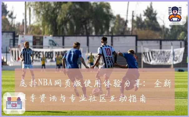 虎扑NBA网页版使用体验分享：全新赛季资讯与专业社区互动指南