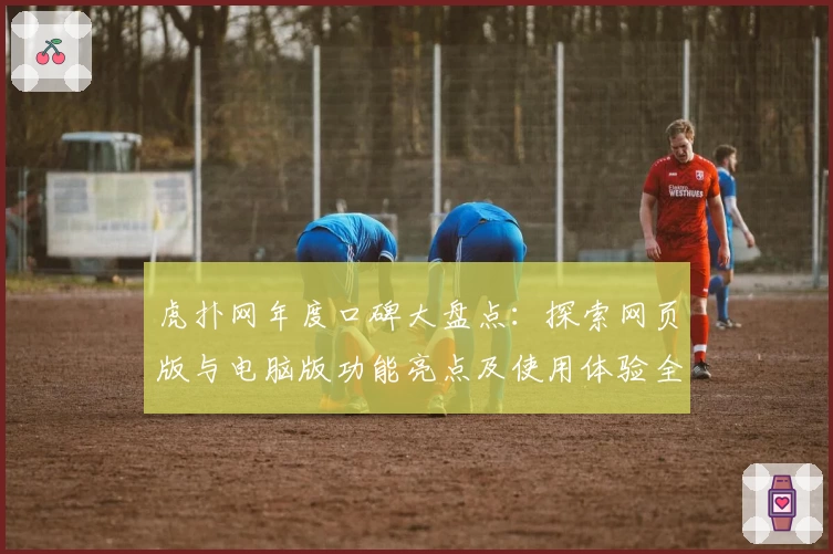 虎扑网年度口碑大盘点：探索网页版与电脑版功能亮点及使用体验全解析