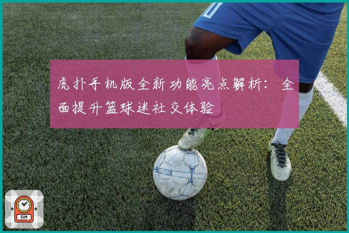 虎扑手机版全新功能亮点解析：全面提升篮球迷社交体验