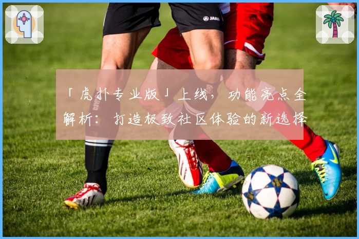 「虎扑专业版」上线,功能亮点全解析:打造极致社区体验的新选择