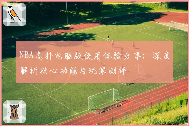 NBA虎扑电脑版使用体验分享：深度解析核心功能与玩家测评
