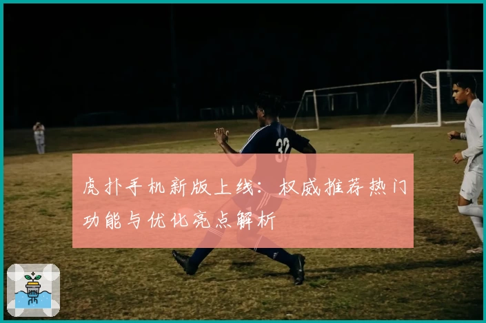 虎扑手机新版上线：权威推荐热门功能与优化亮点解析