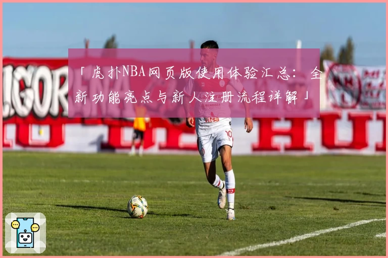 「虎扑NBA网页版使用体验汇总：全新功能亮点与新人注册流程详解」