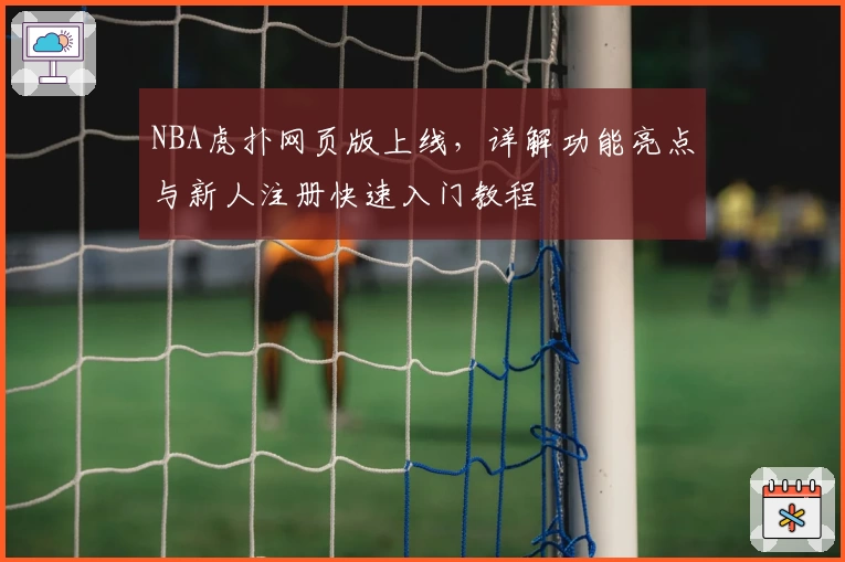 NBA虎扑网页版上线，详解功能亮点与新人注册快速入门教程