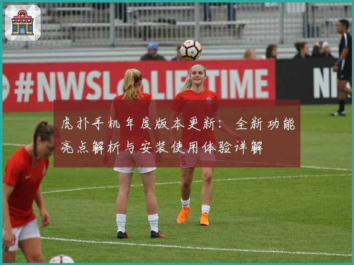 虎扑手机年度版本更新：全新功能亮点解析与安装使用体验详解