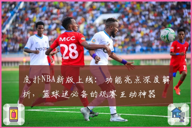 虎扑NBA新版上线：功能亮点深度解析，篮球迷必备的观赛互动神器