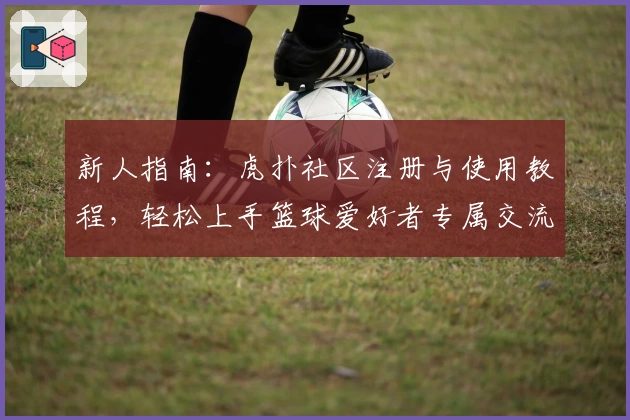 新人指南：虎扑社区注册与使用教程，轻松上手篮球爱好者专属交流平台