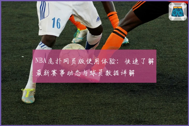 NBA虎扑网页版使用体验：快速了解最新赛事动态与球员数据详解
