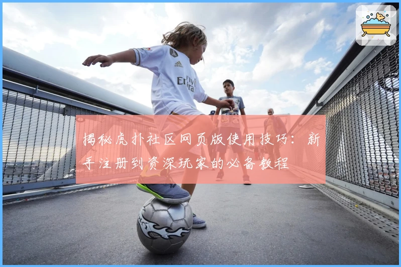 揭秘虎扑社区网页版使用技巧：新手注册到资深玩家的必备教程