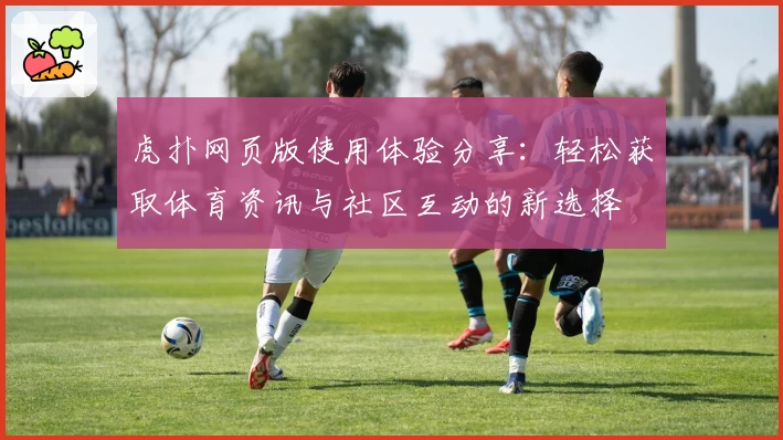 虎扑网页版使用体验分享：轻松获取体育资讯与社区互动的新选择