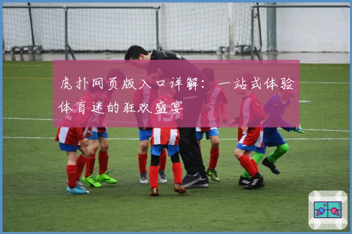 虎扑网页版入口详解：一站式体验体育迷的狂欢盛宴