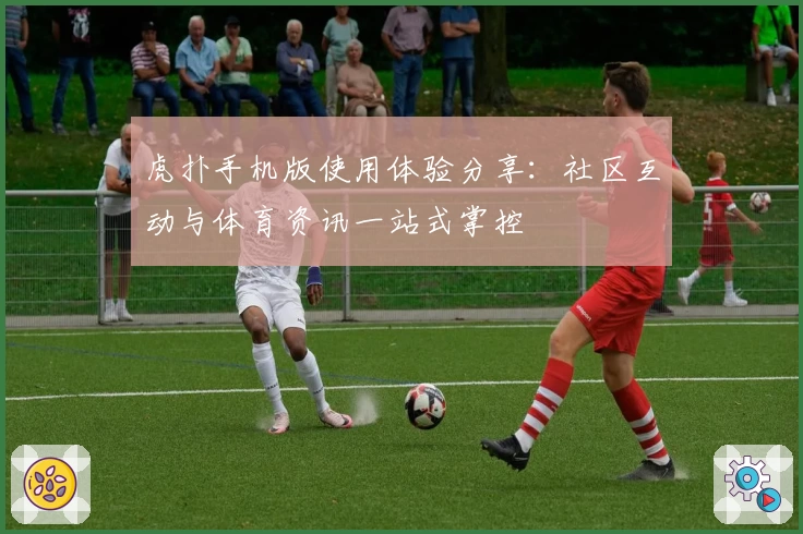 虎扑手机版使用体验分享：社区互动与体育资讯一站式掌控