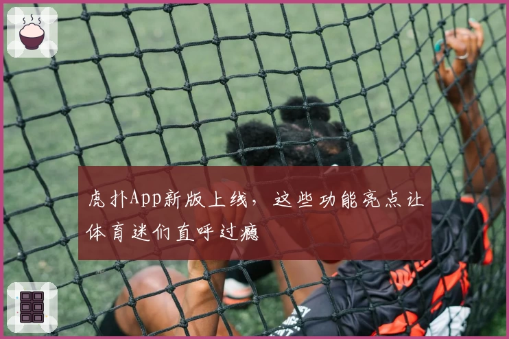 虎扑App新版上线，这些功能亮点让体育迷们直呼过瘾