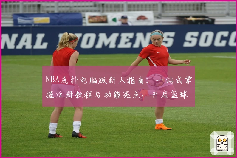 NBA虎扑电脑版新人指南：一站式掌握注册教程与功能亮点，开启篮球迷的深度体验