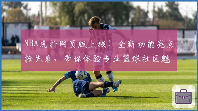 NBA虎扑网页版上线！全新功能亮点抢先看，带你体验专业篮球社区魅力