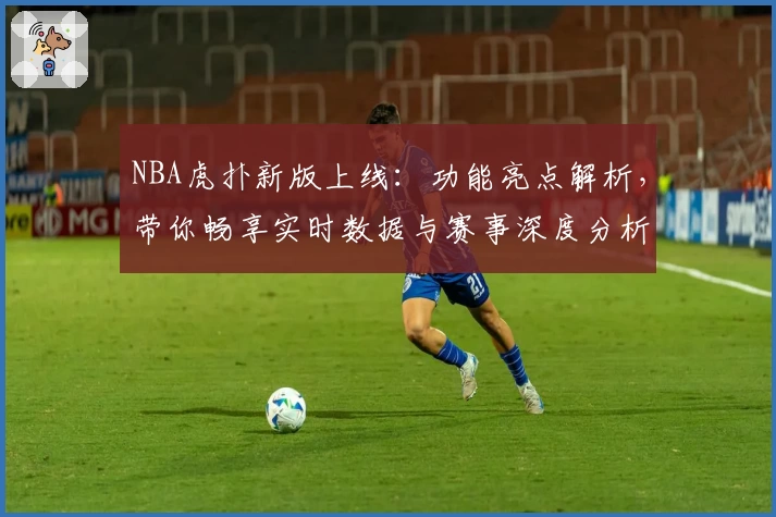 NBA虎扑新版上线：功能亮点解析，带你畅享实时数据与赛事深度分析