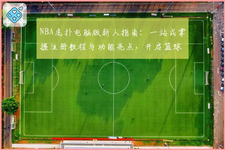 NBA虎扑电脑版新人指南：一站式掌握注册教程与功能亮点，开启篮球迷的深度体验